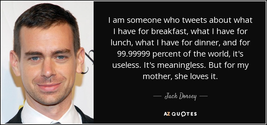 I am someone who tweets about what I have for breakfast, what I have for lunch, what I have for dinner, and for 99.99999 percent of the world, it's useless. It's meaningless. But for my mother, she loves it. - Jack Dorsey