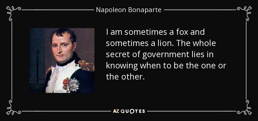 I am sometimes a fox and sometimes a lion. The whole secret of government lies in knowing when to be the one or the other. - Napoleon Bonaparte