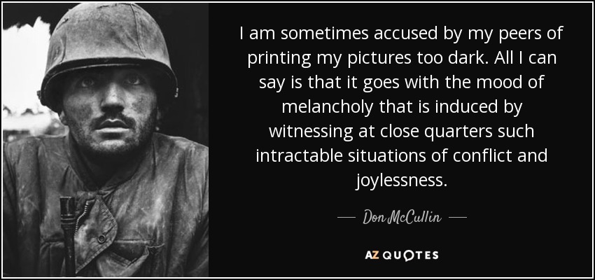 I am sometimes accused by my peers of printing my pictures too dark. All I can say is that it goes with the mood of melancholy that is induced by witnessing at close quarters such intractable situations of conflict and joylessness. - Don McCullin