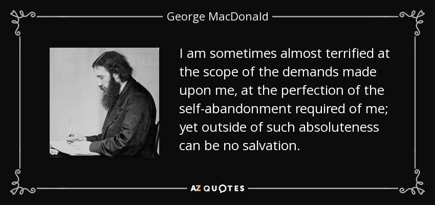 I am sometimes almost terrified at the scope of the demands made upon me, at the perfection of the self-abandonment required of me; yet outside of such absoluteness can be no salvation. - George MacDonald