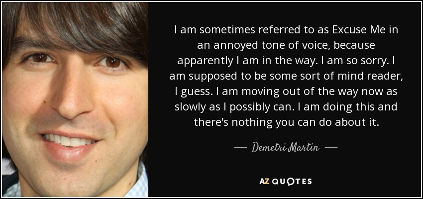 I am sometimes referred to as Excuse Me in an annoyed tone of voice, because apparently I am in the way. I am so sorry. I am supposed to be some sort of mind reader, I guess. I am moving out of the way now as slowly as I possibly can. I am doing this and there's nothing you can do about it. - Demetri Martin