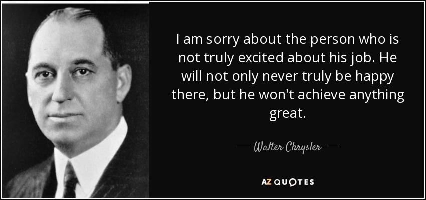 I am sorry about the person who is not truly excited about his job. He will not only never truly be happy there, but he won't achieve anything great. - Walter Chrysler