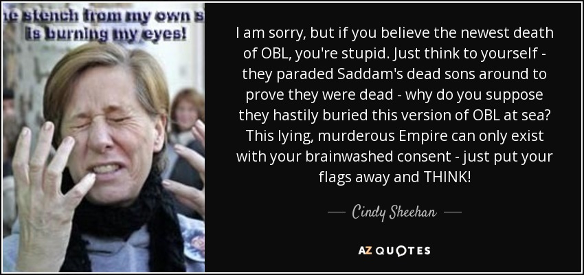 I am sorry, but if you believe the newest death of OBL, you're stupid. Just think to yourself - they paraded Saddam's dead sons around to prove they were dead - why do you suppose they hastily buried this version of OBL at sea? This lying, murderous Empire can only exist with your brainwashed consent - just put your flags away and THINK! - Cindy Sheehan