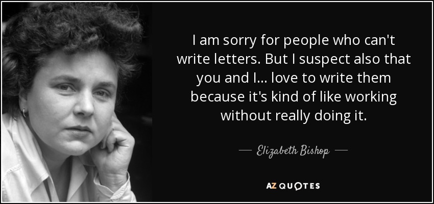 I am sorry for people who can't write letters. But I suspect also that you and I ... love to write them because it's kind of like working without really doing it. - Elizabeth Bishop