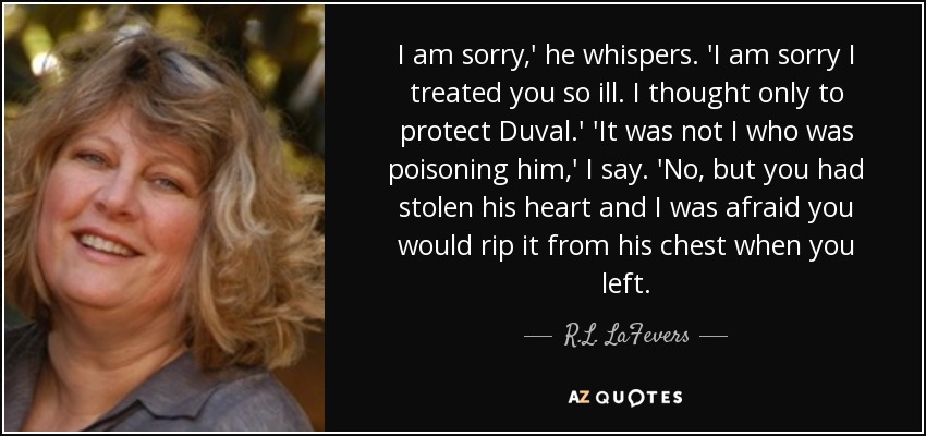 I am sorry,' he whispers. 'I am sorry I treated you so ill. I thought only to protect Duval.' 'It was not I who was poisoning him,' I say. 'No, but you had stolen his heart and I was afraid you would rip it from his chest when you left. - R.L. LaFevers