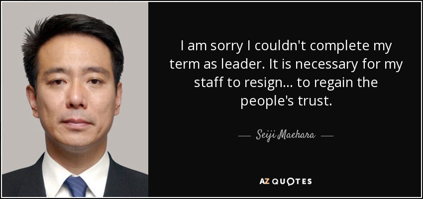 I am sorry I couldn't complete my term as leader. It is necessary for my staff to resign ... to regain the people's trust. - Seiji Maehara