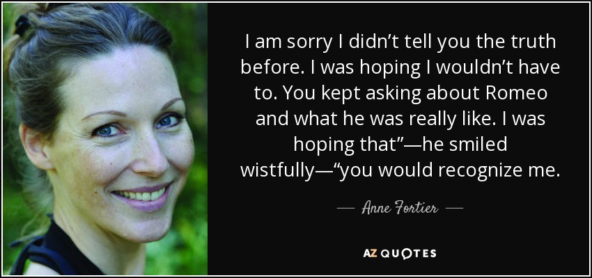 I am sorry I didn’t tell you the truth before. I was hoping I wouldn’t have to. You kept asking about Romeo and what he was really like. I was hoping that”—he smiled wistfully—“you would recognize me. - Anne Fortier
