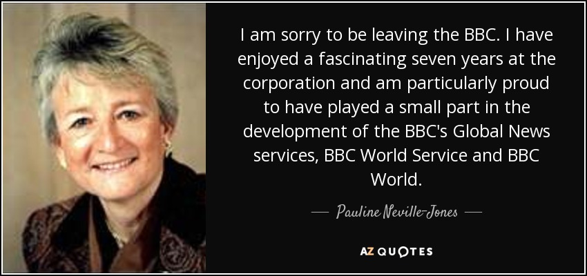 I am sorry to be leaving the BBC. I have enjoyed a fascinating seven years at the corporation and am particularly proud to have played a small part in the development of the BBC's Global News services, BBC World Service and BBC World. - Pauline Neville-Jones, Baroness Neville-Jones