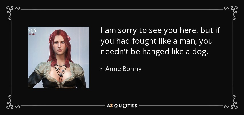 I am sorry to see you here, but if you had fought like a man, you needn't be hanged like a dog. - Anne Bonny