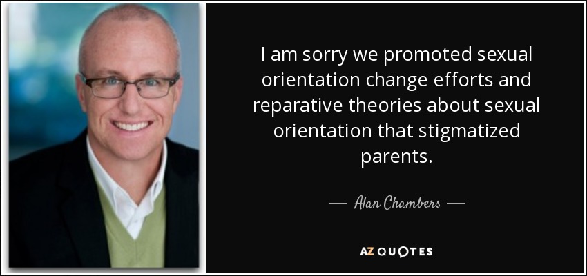 I am sorry we promoted sexual orientation change efforts and reparative theories about sexual orientation that stigmatized parents. - Alan Chambers