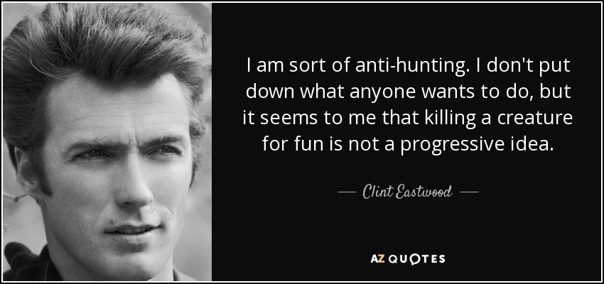 I am sort of anti-hunting. I don't put down what anyone wants to do, but it seems to me that killing a creature for fun is not a progressive idea. - Clint Eastwood