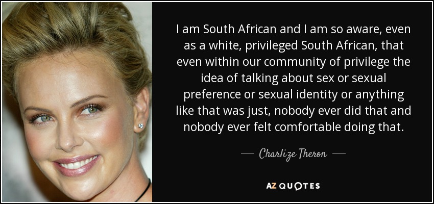 I am South African and I am so aware, even as a white, privileged South African, that even within our community of privilege the idea of talking about sex or sexual preference or sexual identity or anything like that was just, nobody ever did that and nobody ever felt comfortable doing that. - Charlize Theron