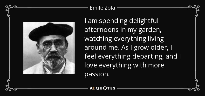I am spending delightful afternoons in my garden, watching everything living around me. As I grow older, I feel everything departing, and I love everything with more passion. - Emile Zola