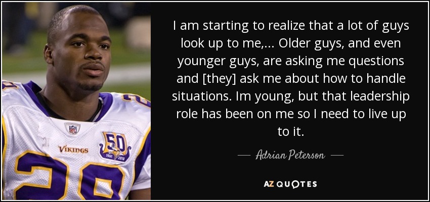I am starting to realize that a lot of guys look up to me, ... Older guys, and even younger guys, are asking me questions and [they] ask me about how to handle situations. Im young, but that leadership role has been on me so I need to live up to it. - Adrian Peterson