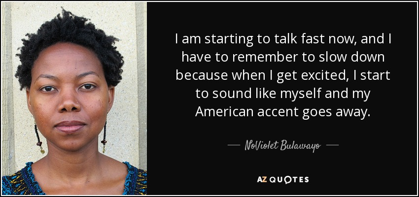 I am starting to talk fast now, and I have to remember to slow down because when I get excited, I start to sound like myself and my American accent goes away. - NoViolet Bulawayo