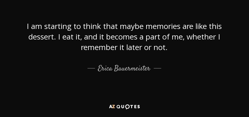 I am starting to think that maybe memories are like this dessert. I eat it, and it becomes a part of me, whether I remember it later or not. - Erica Bauermeister