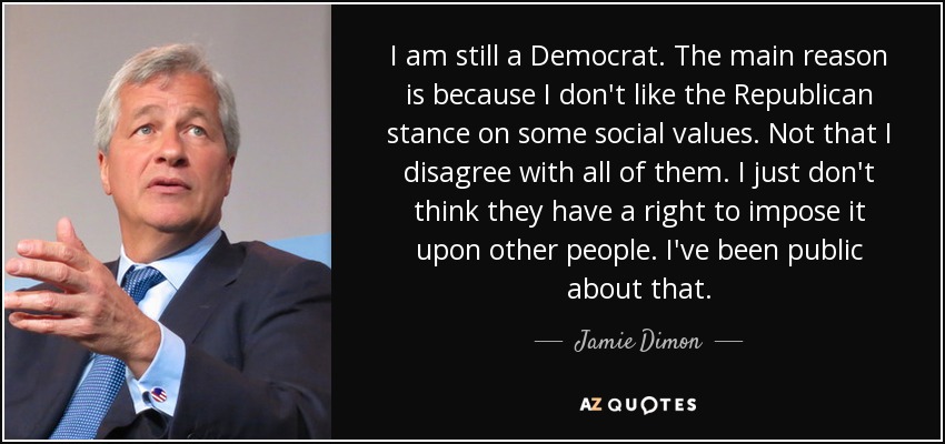 I am still a Democrat. The main reason is because I don't like the Republican stance on some social values. Not that I disagree with all of them. I just don't think they have a right to impose it upon other people. I've been public about that. - Jamie Dimon