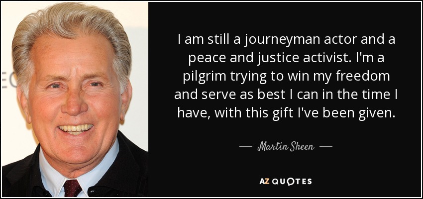 I am still a journeyman actor and a peace and justice activist. I'm a pilgrim trying to win my freedom and serve as best I can in the time I have, with this gift I've been given. - Martin Sheen