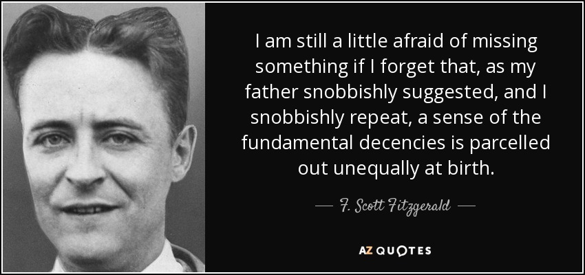 I am still a little afraid of missing something if I forget that, as my father snobbishly suggested, and I snobbishly repeat, a sense of the fundamental decencies is parcelled out unequally at birth. - F. Scott Fitzgerald