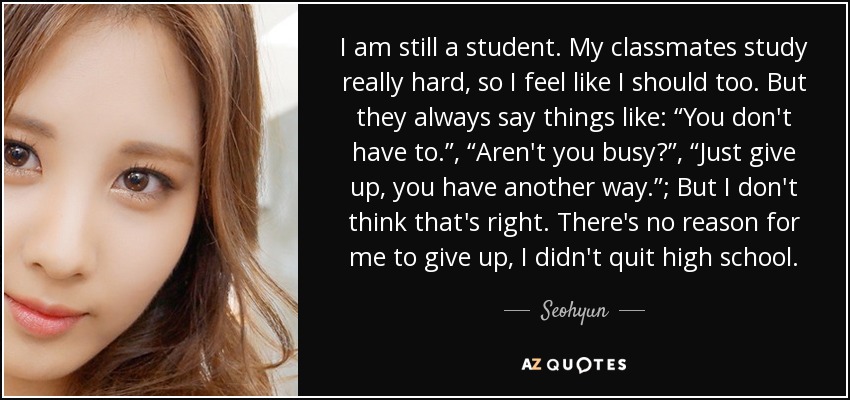 I am still a student. My classmates study really hard, so I feel like I should too. But they always say things like: “You don't have to.”, “Aren't you busy?”, “Just give up, you have another way.”; But I don't think that's right. There's no reason for me to give up, I didn't quit high school. - Seohyun