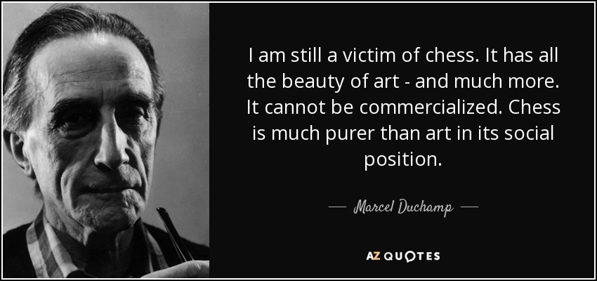 I am still a victim of chess. It has all the beauty of art - and much more. It cannot be commercialized. Chess is much purer than art in its social position. - Marcel Duchamp