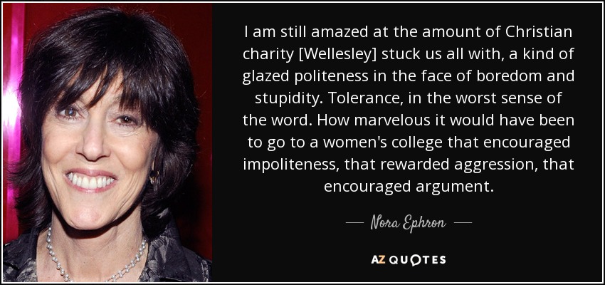 I am still amazed at the amount of Christian charity [Wellesley] stuck us all with, a kind of glazed politeness in the face of boredom and stupidity. Tolerance, in the worst sense of the word. How marvelous it would have been to go to a women's college that encouraged impoliteness, that rewarded aggression, that encouraged argument. - Nora Ephron