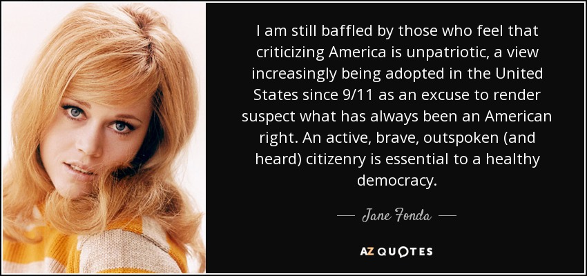 I am still baffled by those who feel that criticizing America is unpatriotic, a view increasingly being adopted in the United States since 9/11 as an excuse to render suspect what has always been an American right. An active, brave, outspoken (and heard) citizenry is essential to a healthy democracy. - Jane Fonda