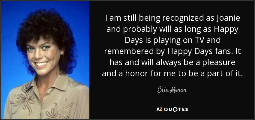 I am still being recognized as Joanie and probably will as long as Happy Days is playing on TV and remembered by Happy Days fans. It has and will always be a pleasure and a honor for me to be a part of it. - Erin Moran