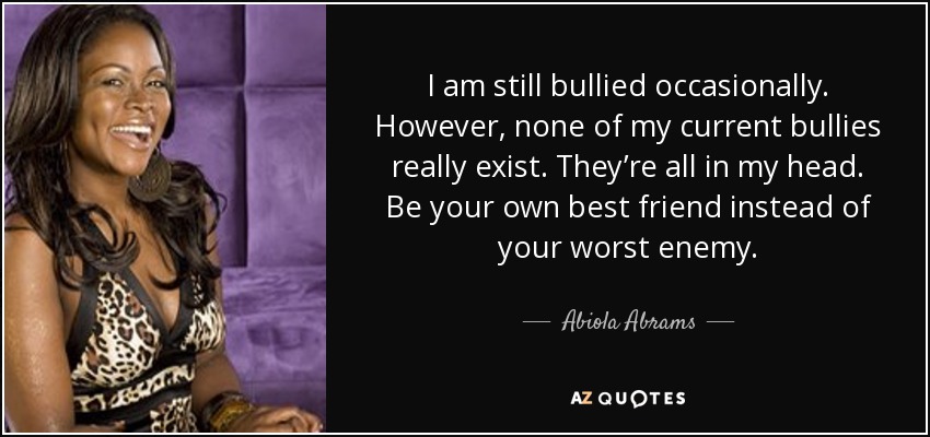 I am still bullied occasionally. However, none of my current bullies really exist. They’re all in my head. Be your own best friend instead of your worst enemy. - Abiola Abrams