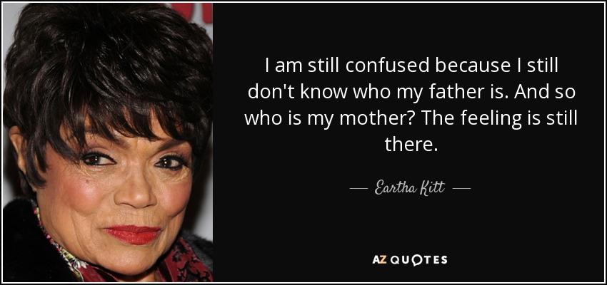 I am still confused because I still don't know who my father is. And so who is my mother? The feeling is still there. - Eartha Kitt