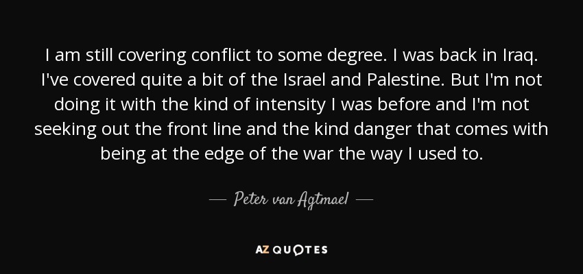 I am still covering conflict to some degree. I was back in Iraq. I've covered quite a bit of the Israel and Palestine. But I'm not doing it with the kind of intensity I was before and I'm not seeking out the front line and the kind danger that comes with being at the edge of the war the way I used to. - Peter van Agtmael