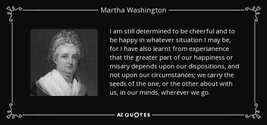 I am still determined to be cheerful and to be happy in whatever situation I may be, for I have also learnt from experianence that the greater part of our happiness or misary depends upon our dispositions, and not upon our circumstances; we carry the seeds of the one, or the other about with us, in our minds, wherever we go. - Martha Washington