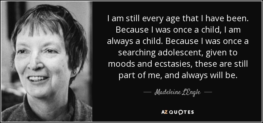 I am still every age that I have been. Because I was once a child, I am always a child. Because I was once a searching adolescent, given to moods and ecstasies, these are still part of me, and always will be. - Madeleine L'Engle