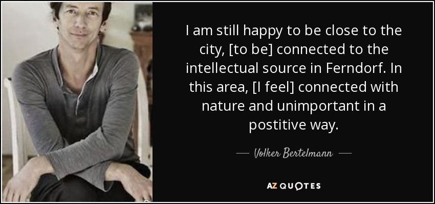 I am still happy to be close to the city, [to be] connected to the intellectual source in Ferndorf. In this area, [I feel] connected with nature and unimportant in a postitive way. - Volker Bertelmann