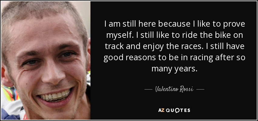 I am still here because I like to prove myself. I still like to ride the bike on track and enjoy the races. I still have good reasons to be in racing after so many years. - Valentino Rossi