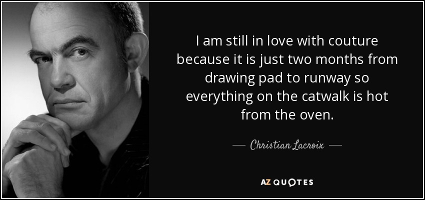 I am still in love with couture because it is just two months from drawing pad to runway so everything on the catwalk is hot from the oven. - Christian Lacroix