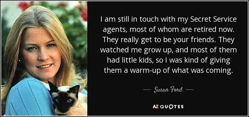I am still in touch with my Secret Service agents, most of whom are retired now. They really get to be your friends. They watched me grow up, and most of them had little kids, so I was kind of giving them a warm-up of what was coming. - Susan Ford