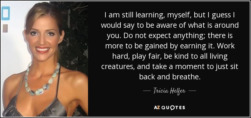 I am still learning, myself, but I guess I would say to be aware of what is around you. Do not expect anything; there is more to be gained by earning it. Work hard, play fair, be kind to all living creatures, and take a moment to just sit back and breathe. - Tricia Helfer