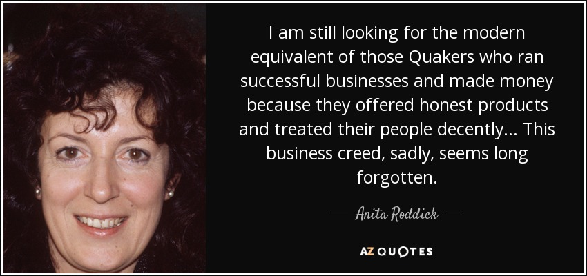 I am still looking for the modern equivalent of those Quakers who ran successful businesses and made money because they offered honest products and treated their people decently . . . This business creed, sadly, seems long forgotten. - Anita Roddick