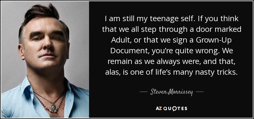 I am still my teenage self. If you think that we all step through a door marked Adult, or that we sign a Grown-Up Document, you’re quite wrong. We remain as we always were, and that, alas, is one of life’s many nasty tricks. - Steven Morrissey