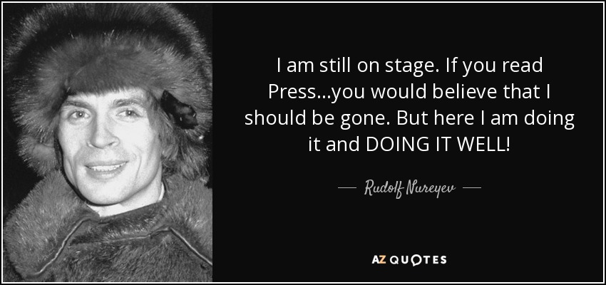I am still on stage. If you read Press...you would believe that I should be gone. But here I am doing it and DOING IT WELL! - Rudolf Nureyev