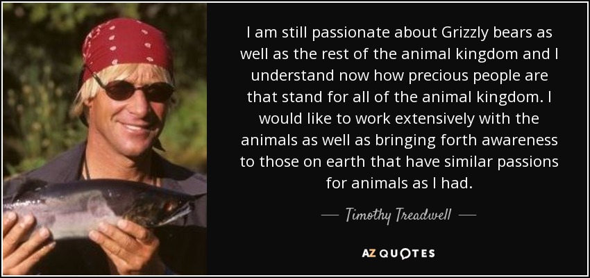 I am still passionate about Grizzly bears as well as the rest of the animal kingdom and I understand now how precious people are that stand for all of the animal kingdom. I would like to work extensively with the animals as well as bringing forth awareness to those on earth that have similar passions for animals as I had. - Timothy Treadwell