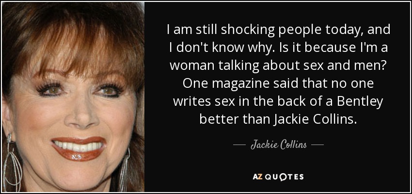 I am still shocking people today, and I don't know why. Is it because I'm a woman talking about sex and men? One magazine said that no one writes sex in the back of a Bentley better than Jackie Collins. - Jackie Collins