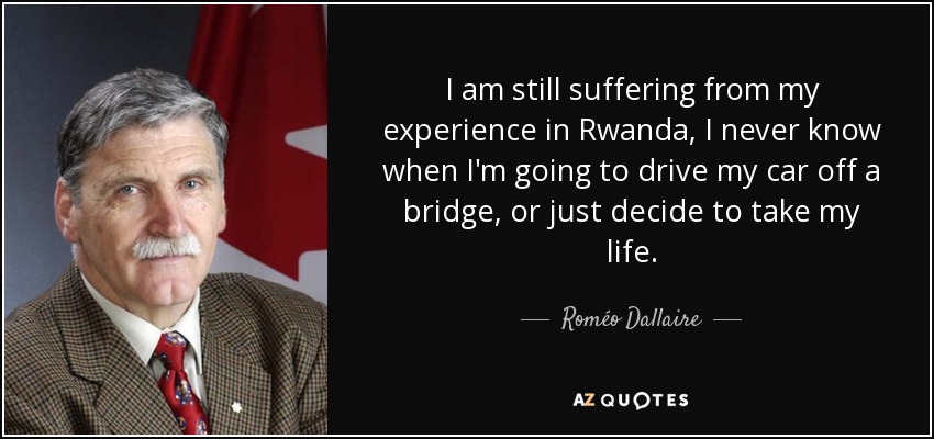 I am still suffering from my experience in Rwanda, I never know when I'm going to drive my car off a bridge, or just decide to take my life. - Roméo Dallaire