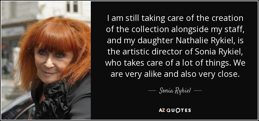 I am still taking care of the creation of the collection alongside my staff, and my daughter Nathalie Rykiel, is the artistic director of Sonia Rykiel, who takes care of a lot of things. We are very alike and also very close. - Sonia Rykiel