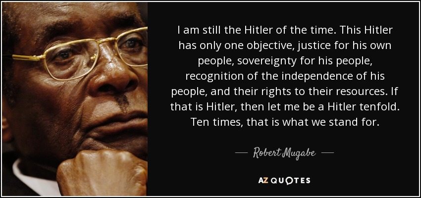 I am still the Hitler of the time. This Hitler has only one objective, justice for his own people, sovereignty for his people, recognition of the independence of his people, and their rights to their resources. If that is Hitler, then let me be a Hitler tenfold. Ten times, that is what we stand for. - Robert Mugabe