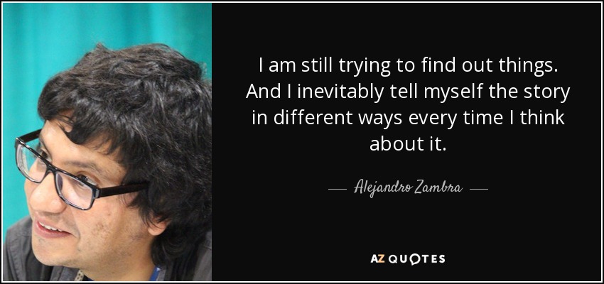 I am still trying to find out things. And I inevitably tell myself the story in different ways every time I think about it. - Alejandro Zambra