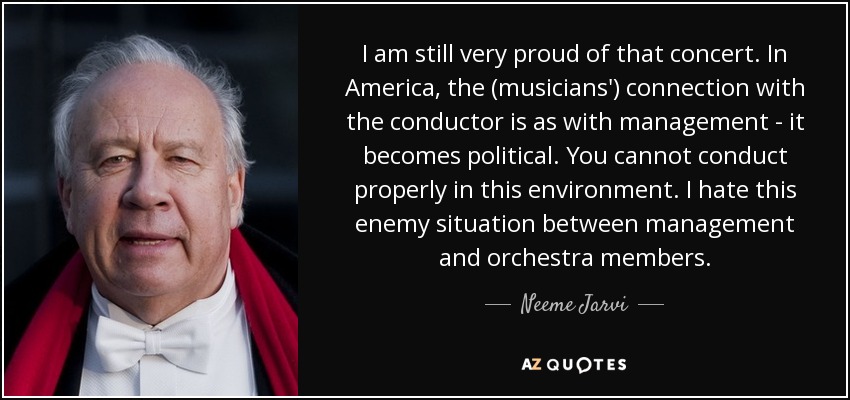 I am still very proud of that concert. In America, the (musicians') connection with the conductor is as with management - it becomes political. You cannot conduct properly in this environment. I hate this enemy situation between management and orchestra members. - Neeme Jarvi