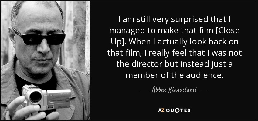 I am still very surprised that I managed to make that film [Close Up]. When I actually look back on that film, I really feel that I was not the director but instead just a member of the audience. - Abbas Kiarostami