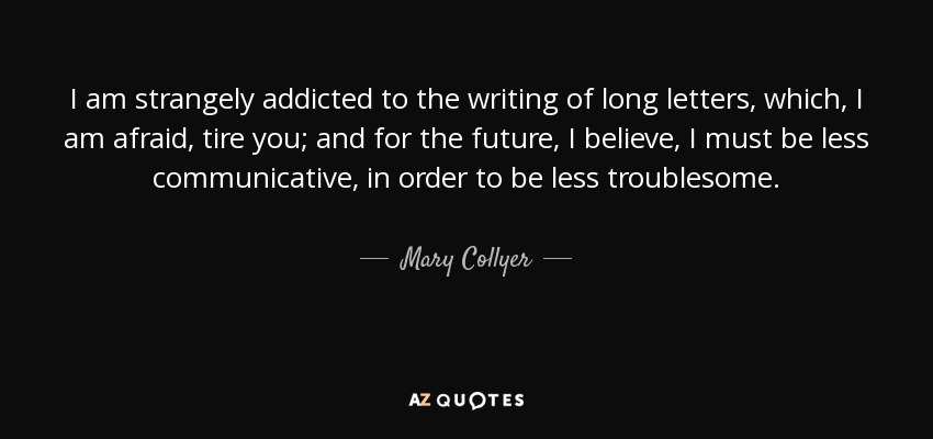 I am strangely addicted to the writing of long letters, which, I am afraid, tire you; and for the future, I believe, I must be less communicative, in order to be less troublesome. - Mary Collyer